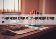 广州网站建设公司新闻（广州网站建设公司招聘）